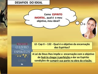 DESAFIOS DO IDEAL
Como ESPIRITO
IMORTAL , qual é o meu
objetivo, meu ideal?
LE- Cap II – 132 - Qual é o objetivo da encarnação
dos Espíritos?
A Lei de Deus lhes impõe a encarnação com o objetivo
de fazê-lo chegar à perfeição e dar ao Espírito
condições de cumprir sua parte na obra da criação.
 