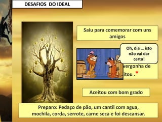 DESAFIOS DO IDEAL
Saiu para comemorar com uns
amigos
Saiu aborrecido, amargurado,
reclamando pensando em
abandonar e por vergonha de
desistir, aceitou .*
Aceitou com bom grado
Preparo: Pedaço de pão, um cantil com agua,
mochila, corda, serrote, carne seca e foi descansar.
Oh, dia … isto
não vai dar
certo!
 