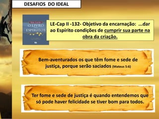 DESAFIOS DO IDEAL
LE-Cap II -132- Objetivo da encarnação: ...dar
ao Espírito condições de cumprir sua parte na
obra da criação.
Bem-aventurados os que têm fome e sede de
justiça, porque serão saciados (Mateus 5:6)
Ter fome e sede de justiça é quando entendemos que
só pode haver felicidade se tiver bom para todos.
 