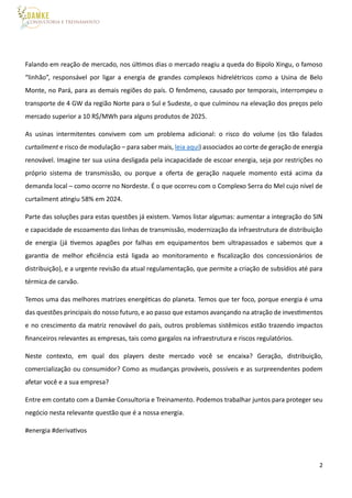 2
Falando em reação de mercado, nos últimos dias o mercado reagiu a queda do Bipolo Xingu, o famoso
“linhão”, responsável por ligar a energia de grandes complexos hidrelétricos como a Usina de Belo
Monte, no Pará, para as demais regiões do país. O fenômeno, causado por temporais, interrompeu o
transporte de 4 GW da região Norte para o Sul e Sudeste, o que culminou na elevação dos preços pelo
mercado superior a 10 R$/MWh para alguns produtos de 2025.
As usinas intermitentes convivem com um problema adicional: o risco do volume (os tão falados
curtailment e risco de modulação – para saber mais, leia aqui) associados ao corte de geração de energia
renovável. Imagine ter sua usina desligada pela incapacidade de escoar energia, seja por restrições no
próprio sistema de transmissão, ou porque a oferta de geração naquele momento está acima da
demanda local – como ocorre no Nordeste. É o que ocorreu com o Complexo Serra do Mel cujo nível de
curtailment atingiu 58% em 2024.
Parte das soluções para estas questões já existem. Vamos listar algumas: aumentar a integração do SIN
e capacidade de escoamento das linhas de transmissão, modernização da infraestrutura de distribuição
de energia (já tivemos apagões por falhas em equipamentos bem ultrapassados e sabemos que a
garantia de melhor eficiência está ligada ao monitoramento e fiscalização dos concessionários de
distribuição), e a urgente revisão da atual regulamentação, que permite a criação de subsídios até para
térmica de carvão.
Temos uma das melhores matrizes energéticas do planeta. Temos que ter foco, porque energia é uma
das questões principais do nosso futuro, e ao passo que estamos avançando na atração de investimentos
e no crescimento da matriz renovável do país, outros problemas sistêmicos estão trazendo impactos
financeiros relevantes as empresas, tais como gargalos na infraestrutura e riscos regulatórios.
Neste contexto, em qual dos players deste mercado você se encaixa? Geração, distribuição,
comercialização ou consumidor? Como as mudanças prováveis, possíveis e as surpreendentes podem
afetar você e a sua empresa?
Entre em contato com a Damke Consultoria e Treinamento. Podemos trabalhar juntos para proteger seu
negócio nesta relevante questão que é a nossa energia.
#energia #derivativos
 