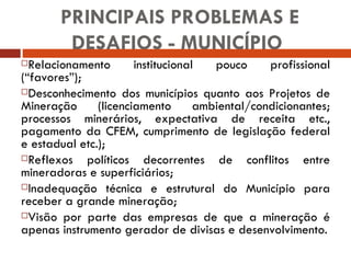 Relacionamento institucional pouco profissional (“favores”); Desconhecimento dos municípios quanto aos Projetos de Mineração (licenciamento ambiental/condicionantes; processos minerários, expectativa de receita etc., pagamento da CFEM, cumprimento de legislação federal e estadual etc.); Reflexos políticos decorrentes de conflitos entre mineradoras e superficiários; Inadequação técnica e estrutural do Município para receber a grande mineração; Visão por parte das empresas de que a mineração é apenas instrumento gerador de divisas e desenvolvimento. PRINCIPAIS PROBLEMAS E DESAFIOS - MUNICÍPIO  