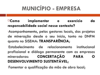 Como implementar o exercício da responsabilidade social nesse contexto? Acompanhamento, pelos gestores locais, dos projetos de mineração desde o seu início, tanto no DNPM quanto no SISEMA:  TRANSPARÊNCIA ; Estabelecimento de relacionamento institucional profissional e diálogo permanente com as empresas mineradoras:  CONCERTAÇÃO PARA O DESENVOLVIMENTO SUSTENTÁVEL ; Fomentar a qualificação da mão de obra local; MUNICÍPIO - EMPRESA 