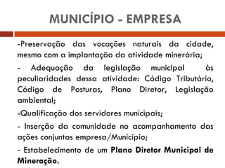 -Preservação das vocações naturais da cidade, mesmo com a implantação da atividade minerária; - Adequação da legislação municipal  às peculiaridades dessa atividade: Código Tributário, Código de Posturas, Plano Diretor, Legislação ambiental; -Qualificação dos servidores municipais; - Inserção da comunidade no acompanhamento das ações conjuntas empresa/Município; - Estabelecimento de um  Plano Diretor Municipal de Mineração. MUNICÍPIO - EMPRESA 