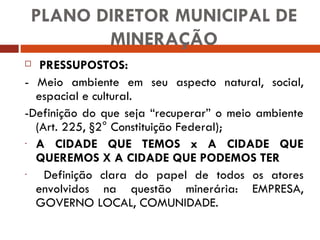 PLANO DIRETOR MUNICIPAL DE MINERAÇÃO PRESSUPOSTOS: - Meio ambiente em seu aspecto natural, social, espacial e cultural. -Definição do que seja “recuperar” o meio ambiente (Art. 225, §2° Constituição Federal); A CIDADE QUE TEMOS x A CIDADE QUE QUEREMOS X A CIDADE QUE PODEMOS TER Definição clara do papel de todos os atores envolvidos na questão minerária: EMPRESA, GOVERNO LOCAL, COMUNIDADE. 