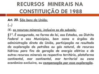 Art. 20.   São bens da União: (...) IX-  os recursos minerais, inclusive os do subsolo; §1º. É assegurada, na forma da lei, aos Estados, ao Distrito Federal e aos Municípios, bem como a órgãos da administração direta da União, participação no resultado da exploração do petróleo ou gás natural, de recursos hídricos para fins de geração de energia elétrica e de outros recursos minerais no respectivo território, plataforma continental, mar continental, mar territorial ou zona econômica exclusiva, ou  compensação por essa exploração . RECURSOS  MINERAIS NA  CONSTITUIÇÃO DE 1988 