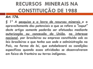 Art. 176.   § 1º A  pesquisa e a lavra de recursos minerais  e o aproveitamento dos potenciais a que se refere o "caput" deste artigo somente poderão ser efetuados mediante  autorização ou concessão da União ,  no interesse nacional , por brasileiros ou empresa constituída sob as leis brasileiras e que tenha sua sede e administração no País, na forma da lei, que estabelecerá as condições específicas quando essas atividades se desenvolverem em faixa de fronteira ou terras indígenas.  RECURSOS  MINERAIS NA  CONSTITUIÇÃO DE 1988 