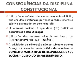 CONSEQUÊNCIAS DA DISCIPLINA CONSTITUCIONAL  Utilização econômica de um recurso natural finito, que em última instância, pertence a todos (interesse coletivo agregado ao bem mineral); O interesse nacional é que deve (ria) definir os parâmetros dessa utilização; Utilização dos recursos minerais em busca do DESENVOLVIMENTO SUSTENTÁVEL; A atividade de mineração não se submete apenas às regras comuns às demais atividades econômicas:  CONCEITO MAIS AMPLO DE RESPONSABILIDADE SOCIAL – CUSTO DO EMPREENDIMENTO . 
