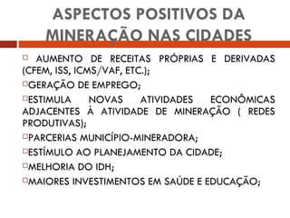 AUMENTO DE RECEITAS PRÓPRIAS E DERIVADAS (CFEM, ISS, ICMS/VAF, ETC.); GERAÇÃO DE EMPREGO; ESTIMULA NOVAS ATIVIDADES ECONÔMICAS ADJACENTES À ATIVIDADE DE MINERAÇÃO ( REDES PRODUTIVAS); PARCERIAS MUNICÍPIO-MINERADORA; ESTÍMULO AO PLANEJAMENTO DA CIDADE; MELHORIA DO IDH; MAIORES INVESTIMENTOS EM SAÚDE E EDUCAÇÃO; ASPECTOS POSITIVOS DA MINERAÇÃO NAS CIDADES 