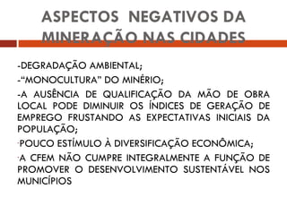 -DEGRADAÇÃO AMBIENTAL; -“MONOCULTURA” DO MINÉRIO; -A AUSÊNCIA DE QUALIFICAÇÃO DA MÃO DE OBRA LOCAL PODE DIMINUIR OS ÍNDICES DE GERAÇÃO DE EMPREGO FRUSTANDO AS EXPECTATIVAS INICIAIS DA POPULAÇÃO; POUCO ESTÍMULO À DIVERSIFICAÇÃO ECONÔMICA; A CFEM NÃO CUMPRE INTEGRALMENTE A FUNÇÃO DE PROMOVER O DESENVOLVIMENTO SUSTENTÁVEL NOS MUNICÍPIOS  ASPECTOS  NEGATIVOS DA MINERAÇÃO NAS CIDADES 