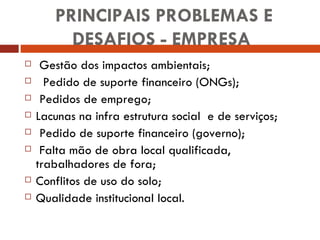 PRINCIPAIS PROBLEMAS E DESAFIOS - EMPRESA  Gestão dos impactos ambientais; Pedido de suporte financeiro (ONGs); Pedidos de emprego; Lacunas na infra estrutura social  e de serviços; Pedido de suporte financeiro (governo); Falta mão de obra local qualificada, trabalhadores de fora; Conflitos de uso do solo; Qualidade institucional local. 