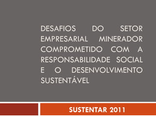 DESAFIOS DO SETOR EMPRESARIAL MINERADOR COMPROMETIDO COM A RESPONSABILIDADE SOCIAL E O DESENVOLVIMENTO SUSTENTÁVEL SUSTENTAR 2011 
