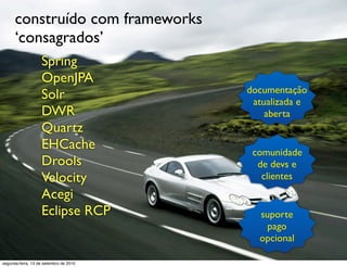construído com frameworks
      ‘consagrados’
                   Spring
                   OpenJPA
                                        documentação
                   Solr                  atualizada e
                   DWR                      aberta
                   Quartz
                   EHCache               comunidade
                   Drools                 de devs e
                   Velocity                clientes
                   Acegi
                   Eclipse RCP            suporte
                                            pago
                                          opcional

segunda-feira, 13 de setembro de 2010
 