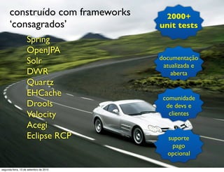 construído com frameworks          2000+
      ‘consagrados’                     unit tests
                   Spring
                   OpenJPA
                                        documentação
                   Solr                  atualizada e
                   DWR                      aberta
                   Quartz
                   EHCache               comunidade
                   Drools                 de devs e
                   Velocity                clientes
                   Acegi
                   Eclipse RCP            suporte
                                            pago
                                          opcional

segunda-feira, 13 de setembro de 2010
 