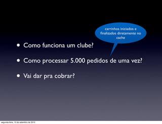 carrinhos iniciados e
                                            ﬁnalizados diretamente no
                                                      cache

                • Como funciona um clube?
                • Como processar 5.000 pedidos de uma vez?
                • Vai dar pra cobrar?


segunda-feira, 13 de setembro de 2010
 