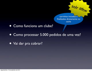 solr
                                                                #f      tw
                                              carrinhos iniciados e
                                            ﬁnalizados diretamente no
                                                      cache

                • Como funciona um clube?
                • Como processar 5.000 pedidos de uma vez?
                • Vai dar pra cobrar?


segunda-feira, 13 de setembro de 2010
 