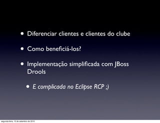 • Diferenciar clientes e clientes do clube
                     • Como beneﬁciá-los?
                     • Implementação simpliﬁcada com JBoss
                            Drools

                           • E complicada no Eclipse RCP ;)

segunda-feira, 13 de setembro de 2010
 