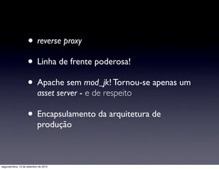 • reverse proxy
                     • Linha de frente poderosa!
                     • Apache sem mod_jk! Tornou-se apenas um
                            asset server - e de respeito

                     • Encapsulamento da arquitetura de
                            produção



segunda-feira, 13 de setembro de 2010
 