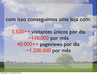 com isso conseguimos uma loja com:

                   3.500++ visitantes únicos por dia
                           ~110.000 por mês
                      40.000++ pageviews por dia
                          ~1.200.000 por mês


segunda-feira, 13 de setembro de 2010
 