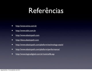 Referências
                     •      http://www.wine.com.br

                     •      http://www.ebit.com.br

                     •      http://www.elasticpath.com

                     •      http://docs.elasticpath.com

                     •      http://www.elasticpath.com/platform/technology-stack/

                     •      http://www.elasticpath.com/platform/performance/

                     •      http://www.logicadigital.com.br/noticia46.asp




segunda-feira, 13 de setembro de 2010
 