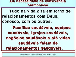 Tudo na vida gira em torno de
relacionamentos com Deus,
conosco, com os outros.
Famílias saudáveis, equipesFamílias saudáveis, equipes
saudáveis, igrejas saudáveis,saudáveis, igrejas saudáveis,
negócios saudáveis e até vidasnegócios saudáveis e até vidas
saudáveis falam desaudáveis falam de
relacionamentos saudáveis.relacionamentos saudáveis.
Livro "O Monge e o Executivo" de James Hunter – cap 1.
Da necessidade da convivênciaDa necessidade da convivência
harmoniosaharmoniosa
 