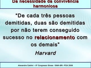 ““De cada três pessoasDe cada três pessoas
demitidas, duas são demitidasdemitidas, duas são demitidas
por não terem conseguidopor não terem conseguido
sucesso nosucesso no relacionamentorelacionamento comcom
os demais”os demais”
HarvardHarvard
Alexandre Caldini – 8º Congresso Stress ISMA-BR– POA 2008Alexandre Caldini – 8º Congresso Stress ISMA-BR– POA 2008
Da necessidade da convivênciaDa necessidade da convivência
harmoniosaharmoniosa
 