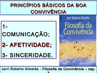 PRINCÍPIOS BÁSICOS DA BOAPRINCÍPIOS BÁSICOS DA BOA
CONVIVÊNCIACONVIVÊNCIA
1-1-
COMUNICAÇÃO;COMUNICAÇÃO;
2- AFETIVIDADE;2- AFETIVIDADE;
3- SINCERIDADE.3- SINCERIDADE.
Jerri Roberto Almeida -Jerri Roberto Almeida - Filosofia da Convivência – cap.Filosofia da Convivência – cap.
 