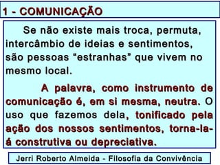1 - COMUNICAÇÃO1 - COMUNICAÇÃO
Se não existe mais troca, permuta,Se não existe mais troca, permuta,
intercâmbio de ideias e sentimentos,intercâmbio de ideias e sentimentos,
são pessoas “estranhas” que vivem nosão pessoas “estranhas” que vivem no
mesmo local.mesmo local.
AA palavra, como instrumento depalavra, como instrumento de
comunicação é, em si mesma, neutra.comunicação é, em si mesma, neutra. OO
uso que fazemos delauso que fazemos dela , tonificado pela, tonificado pela
ação dos nossos sentimentos, torna-la-ação dos nossos sentimentos, torna-la-
á construtiva ou depreciativa.á construtiva ou depreciativa.
Jerri Roberto Almeida - Filosofia da ConvivênciaJerri Roberto Almeida - Filosofia da Convivência
 