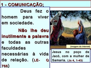 1 - COMUNICAÇÃO;1 - COMUNICAÇÃO;
Deus fez oDeus fez o
homem para viverhomem para viver
em sociedade.em sociedade.
Não lhe deuNão lhe deu
inutilmente a palavrainutilmente a palavra
e todas as outrase todas as outras
faculdadesfaculdades
necessárias à vidanecessárias à vida
de relação. (de relação. (LE- QLE- Q
766766 ))
Jesus no poço deJesus no poço de
Jacó, com a mulher deJacó, com a mulher de
Samaria.Samaria. ((Jo 4, 1-43Jo 4, 1-43 ))
(imagem da internet)
 