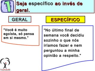 ESPECÍFICOESPECÍFICO
““Você é muitoVocê é muito
egoísta, só pensaegoísta, só pensa
em si mesmo.”em si mesmo.”
“No último final de
semana você decidiu
sozinho o que nós
iríamos fazer e nem
perguntou a minha
opinião a respeito.”
SejaSeja específicoespecífico ao invés deao invés de
geral.geral.
GERALGERAL
 