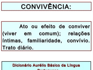 CONVIVÊNCIA:CONVIVÊNCIA:
Ato ou efeito de conviverAto ou efeito de conviver
(viver em comum); relações(viver em comum); relações
íntimas, familiaridade, convívio.íntimas, familiaridade, convívio.
Trato diário.Trato diário.
Dicionário Aurélio Básico da LínguaDicionário Aurélio Básico da Língua
 