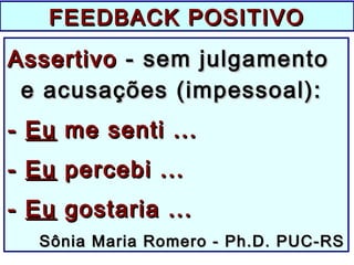 FEEDBACK POSITIVOFEEDBACK POSITIVO
AssertivoAssertivo - sem julgamento- sem julgamento
e acusações (impessoal):e acusações (impessoal):
-- EuEu me senti ...me senti ...
-- EuEu percebi ...percebi ...
-- EuEu gostaria ...gostaria ...
Sônia Maria Romero - Ph.D. PUC-RSSônia Maria Romero - Ph.D. PUC-RS
 