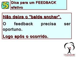 Não deixe o “balde encher”.Não deixe o “balde encher”.
O feedback precisa serO feedback precisa ser
oportuno.oportuno.
Logo após o ocorrido.Logo após o ocorrido.
Dica para um FEEDBACKDica para um FEEDBACK
efetivoefetivo
 
