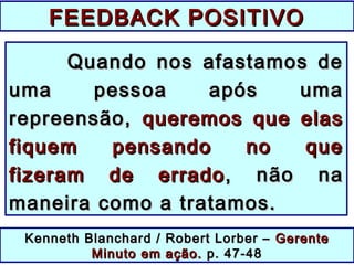 Quando nos afastamos deQuando nos afastamos de
uma pessoa após umauma pessoa após uma
repreensão,repreensão, queremos que elasqueremos que elas
fiquem pensando no quefiquem pensando no que
fizeram de erradofizeram de errado , não na, não na
maneira como a tratamos.maneira como a tratamos.
Kenneth Blanchard / Robert Lorber –Kenneth Blanchard / Robert Lorber – GerenteGerente
Minuto em ação.Minuto em ação. p. 47-48p. 47-48
FEEDBACK POSITIVOFEEDBACK POSITIVO
 