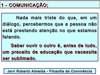 1 - COMUNICAÇÃO;1 - COMUNICAÇÃO;
Nada mais triste do que, em umNada mais triste do que, em um
diálogo, percebermos que a pessoa nãodiálogo, percebermos que a pessoa não
está prestando atenção no que estamosestá prestando atenção no que estamos
falando.falando.
Saber ouvir o outro é, antes de tudo,Saber ouvir o outro é, antes de tudo,
um preceito de educação que necessitaum preceito de educação que necessita
ser sublimado.ser sublimado.
Jerri Roberto Almeida - Filosofia da ConvivênciaJerri Roberto Almeida - Filosofia da Convivência
 