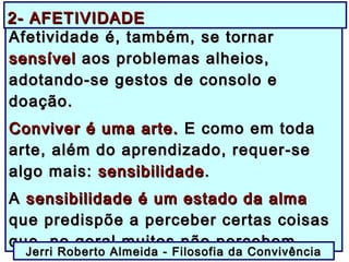 Afetividade é, também, se tornarAfetividade é, também, se tornar
sensívelsensível aos problemas alheios,aos problemas alheios,
adotando-se gestos de consolo eadotando-se gestos de consolo e
doação.doação.
Conviver é uma arte.Conviver é uma arte. E como em todaE como em toda
arte, além do aprendizado, requer-searte, além do aprendizado, requer-se
algo mais:algo mais: sensibilidadesensibilidade..
AA sensibilidade é um estado da almasensibilidade é um estado da alma
que predispõe a perceber certas coisasque predispõe a perceber certas coisas
que, no geral muitos não percebem.que, no geral muitos não percebem.
Jerri Roberto Almeida - Filosofia da ConvivênciaJerri Roberto Almeida - Filosofia da Convivência
2- AFETIVIDADE2- AFETIVIDADE
 