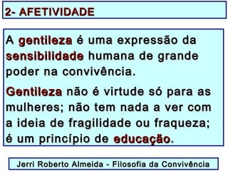 2- AFETIVIDADE2- AFETIVIDADE
AA gentilezagentileza é uma expressão daé uma expressão da
sensibilidadesensibilidade humana de grandehumana de grande
poder na convivência.poder na convivência.
GentilezaGentileza não é virtude só para asnão é virtude só para as
mulheres; não tem nada a ver commulheres; não tem nada a ver com
a ideia de fragilidade ou fraqueza;a ideia de fragilidade ou fraqueza;
é um princípio deé um princípio de educaçãoeducação..
Jerri Roberto Almeida - Filosofia da ConvivênciaJerri Roberto Almeida - Filosofia da Convivência
 