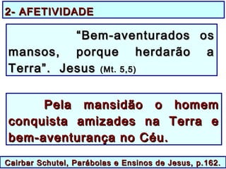 Cairbar Schutel, Parábolas e Ensinos de Jesus, p.162.Cairbar Schutel, Parábolas e Ensinos de Jesus, p.162.
Pela mansidão o homemPela mansidão o homem
conquista amizades na Terra econquista amizades na Terra e
bem-aventurança no Céu.bem-aventurança no Céu.
““Bem-aventurados osBem-aventurados os
mansos, porque herdarão amansos, porque herdarão a
Terra”. JesusTerra”. Jesus (Mt. 5,5)(Mt. 5,5)
2- AFETIVIDADE2- AFETIVIDADE
 