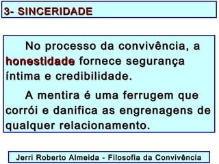 3- SINCERIDADE3- SINCERIDADE
No processo da convivência, aNo processo da convivência, a
honestidadehonestidade fornece segurançafornece segurança
íntima e credibilidade.íntima e credibilidade.
A mentira é uma ferrugem queA mentira é uma ferrugem que
corrói e danifica as engrenagens decorrói e danifica as engrenagens de
qualquer relacionamento.qualquer relacionamento.
Jerri Roberto Almeida - Filosofia da ConvivênciaJerri Roberto Almeida - Filosofia da Convivência
 