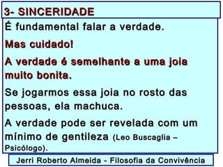É fundamental falar a verdade.É fundamental falar a verdade.
Mas cuidado!Mas cuidado!
A verdade é semelhante a uma joiaA verdade é semelhante a uma joia
muito bonita.muito bonita.
Se jogarmos essa joia no rosto dasSe jogarmos essa joia no rosto das
pessoas, ela machuca.pessoas, ela machuca.
A verdade pode ser revelada com umA verdade pode ser revelada com um
mínimo de gentilezamínimo de gentileza (Leo Buscaglia –(Leo Buscaglia –
Psicólogo).Psicólogo).
Jerri Roberto Almeida - Filosofia da ConvivênciaJerri Roberto Almeida - Filosofia da Convivência
3- SINCERIDADE3- SINCERIDADE
 