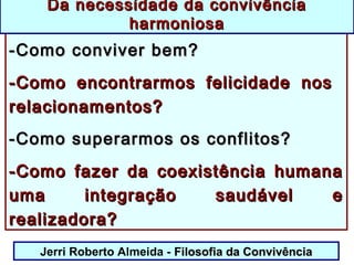 Jerri Roberto Almeida - Filosofia da ConvivênciaFilosofia da Convivência
-Como conviver bem?-Como conviver bem?
-Como encontrarmos felicidade nos-Como encontrarmos felicidade nos
relacionamentos?relacionamentos?
-Como superarmos os conflitos?-Como superarmos os conflitos?
-Como fazer da coexistência humana-Como fazer da coexistência humana
uma integração saudável euma integração saudável e
realizadora?realizadora?
Da necessidade da convivênciaDa necessidade da convivência
harmoniosaharmoniosa
 