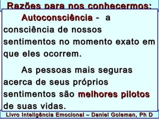 Livro Inteligência Emocional – Daniel Goleman, Ph DLivro Inteligência Emocional – Daniel Goleman, Ph D
Razões para nos conhecermos:Razões para nos conhecermos:
AutoconsciênciaAutoconsciência - a- a
consciência de nossosconsciência de nossos
sentimentos no momento exato emsentimentos no momento exato em
que eles ocorrem.que eles ocorrem.
As pessoas mais segurasAs pessoas mais seguras
acerca de seus própriosacerca de seus próprios
sentimentos sãosentimentos são melhores pilotosmelhores pilotos
de suas vidas.de suas vidas.
 