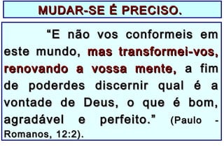 MUDAR-SE É PRECISO.MUDAR-SE É PRECISO.
““E não vos conformeis emE não vos conformeis em
este mundo,este mundo, mas transformei-vos,mas transformei-vos,
renovando a vossa mente,renovando a vossa mente, a fima fim
de poderdes discernir qual é ade poderdes discernir qual é a
vontade de Deus, o que é bom,vontade de Deus, o que é bom,
agradável e perfeito.”agradável e perfeito.” (Paulo -(Paulo -
Romanos, 12:2).Romanos, 12:2).
 