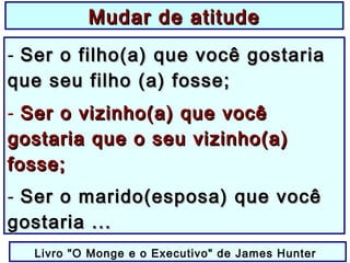 - Ser o filho(a) que você gostariaSer o filho(a) que você gostaria
que seu filho (a) fosse;que seu filho (a) fosse;
- Ser o vizinho(a) que vocêSer o vizinho(a) que você
gostaria que o seu vizinho(a)gostaria que o seu vizinho(a)
fosse;fosse;
- Ser o marido(esposa) que vocêSer o marido(esposa) que você
gostaria ...gostaria ...
Livro "O Monge e o Executivo" de James Hunter
Mudar de atitudeMudar de atitude
 