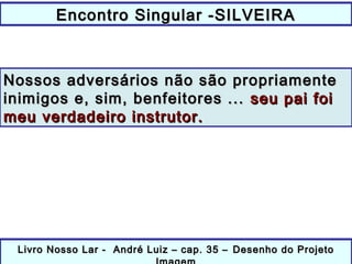 Encontro Singular -SILVEIRAEncontro Singular -SILVEIRA
Livro Nosso Lar - André Luiz – cap. 35 –Livro Nosso Lar - André Luiz – cap. 35 – Desenho do ProjetoDesenho do Projeto
Nossos adversários não são propriamenteNossos adversários não são propriamente
inimigos e, sim, benfeitores ...inimigos e, sim, benfeitores ... seu pai foiseu pai foi
meu verdadeiro instrutor.meu verdadeiro instrutor.
 