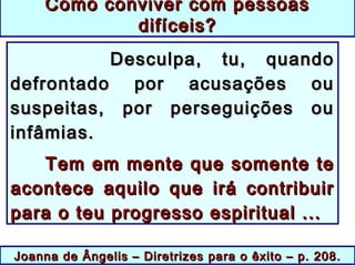 Joanna de Ângelis –Joanna de Ângelis – Diretrizes para o êxitoDiretrizes para o êxito – p. 208.– p. 208.
Desculpa, tu, quandoDesculpa, tu, quando
defrontado por acusações oudefrontado por acusações ou
suspeitas, por perseguições oususpeitas, por perseguições ou
infâmias.infâmias.
Tem em mente que somente teTem em mente que somente te
acontece aquilo que irá contribuiracontece aquilo que irá contribuir
para o teu progresso espiritual ...para o teu progresso espiritual ...
Como conviver com pessoasComo conviver com pessoas
difíceis?difíceis?
 