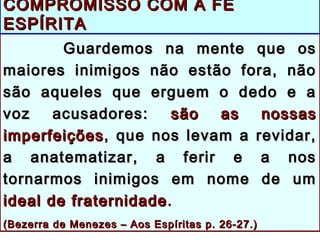 Guardemos na mente que osGuardemos na mente que os
maiores inimigos não estão fora, nãomaiores inimigos não estão fora, não
são aqueles que erguem o dedo e asão aqueles que erguem o dedo e a
voz acusadores:voz acusadores: são as nossassão as nossas
imperfeiçõesimperfeições, que nos levam a revidar,, que nos levam a revidar,
a anatematizar, a ferir e a nosa anatematizar, a ferir e a nos
tornarmos inimigos em nome de umtornarmos inimigos em nome de um
ideal de fraternidadeideal de fraternidade ..
((Bezerra de Menezes – Aos Espíritas p. 26-27.)Bezerra de Menezes – Aos Espíritas p. 26-27.)
COMPROMISSO COM A FÉCOMPROMISSO COM A FÉ
ESPÍRITAESPÍRITA
 
