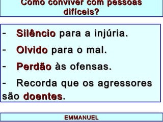 EMMANUELEMMANUEL
Como conviver com pessoasComo conviver com pessoas
difíceis?difíceis?
- SilêncioSilêncio para a injúria.para a injúria.
- OlvidoOlvido para o mal.para o mal.
- PerdãoPerdão às ofensas.às ofensas.
- Recorda que os agressoresRecorda que os agressores
sãosão doentesdoentes..
 
