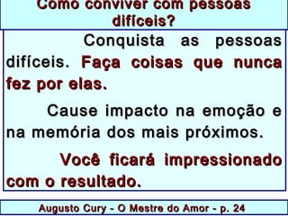 Augusto Cury - O Mestre do Amor - p. 24Augusto Cury - O Mestre do Amor - p. 24
Conquista as pessoasConquista as pessoas
difíceis.difíceis. Faça coisas que nuncaFaça coisas que nunca
fez por elas.fez por elas.
Cause impacto na emoção eCause impacto na emoção e
na memória dos mais próximos.na memória dos mais próximos.
Você ficará impressionadoVocê ficará impressionado
com o resultado.com o resultado.
Como conviver com pessoasComo conviver com pessoas
difíceis?difíceis?
 