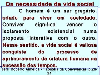 Jerri Roberto Almeida - Filosofia da ConvivênciaJerri Roberto Almeida - Filosofia da Convivência -- p.20-p.20-
2121
Da necessidade da vida socialDa necessidade da vida social
O homem é um ser gregário,O homem é um ser gregário,
criado para viver em sociedade.criado para viver em sociedade.
Conviver significa vencer oConviver significa vencer o
isolamento existencial numaisolamento existencial numa
proposta interativa com o outro.proposta interativa com o outro.
Nesse sentido, a vida social é valiosaNesse sentido, a vida social é valiosa
conquista do processo deconquista do processo de
aprimoramento da criatura humana naaprimoramento da criatura humana na
sucessão dos tempos.sucessão dos tempos.
 