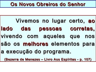 Vivemos no lugar certo,Vivemos no lugar certo, aoao
lado das pessoas corretas,lado das pessoas corretas,
vivendo com aqueles que nosvivendo com aqueles que nos
são ossão os melhoresmelhores elementos paraelementos para
a execução do programa.a execução do programa.
((Bezerra de Menezes – Livro Aos Espíritas - p. 107)Bezerra de Menezes – Livro Aos Espíritas - p. 107)
Os Novos Obreiros do SenhorOs Novos Obreiros do Senhor
 